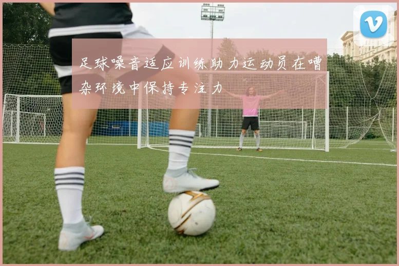 足球噪音适应训练助力运动员在嘈杂环境中保持专注力