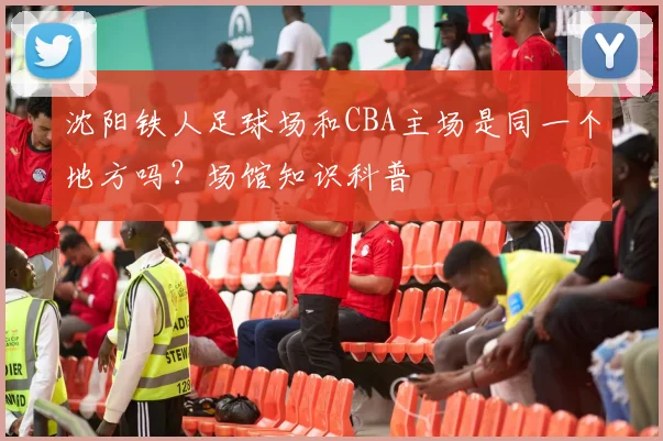 沈阳铁人足球场和CBA主场是同一个地方吗？场馆知识科普