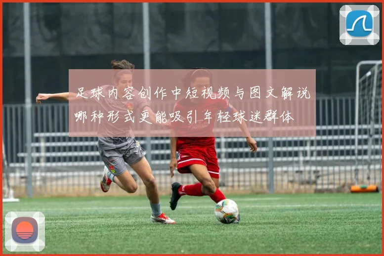 足球内容创作中短视频与图文解说哪种形式更能吸引年轻球迷群体