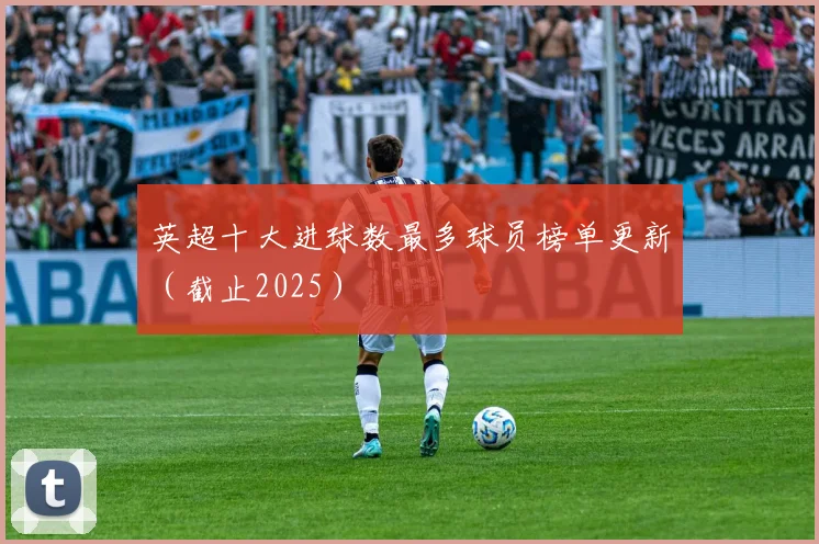 英超十大进球数最多球员榜单更新(截止2025)