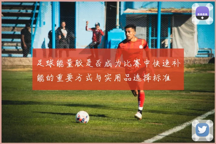 足球能量胶是否成为比赛中快速补能的重要方式与实用品选择标准
