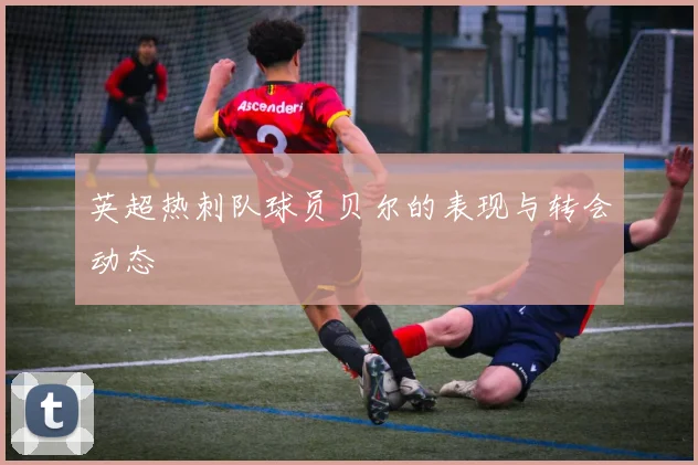 英超热刺队球员贝尔的表现与转会动态